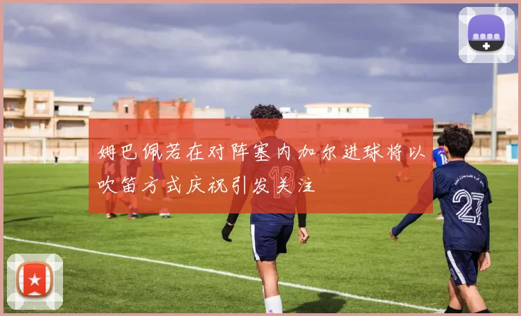 姆巴佩若在对阵塞内加尔进球将以吹笛方式庆祝引发关注
