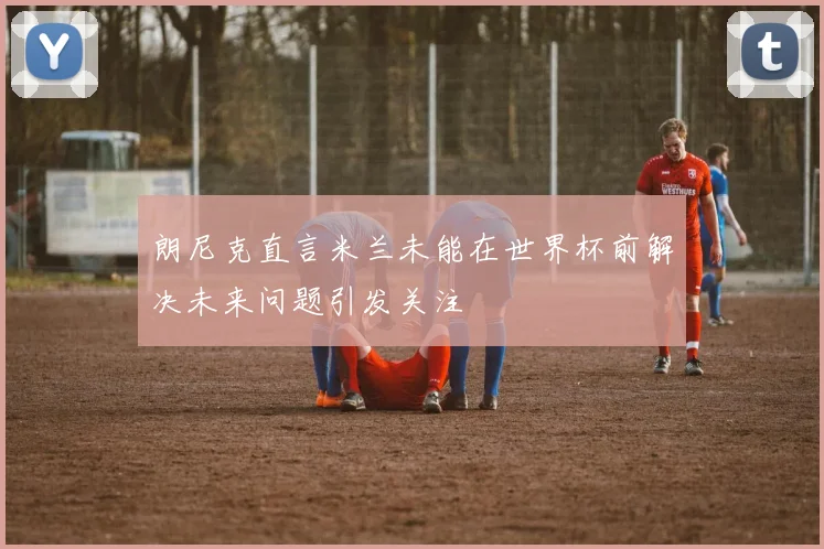 朗尼克直言米兰未能在世界杯前解决未来问题引发关注