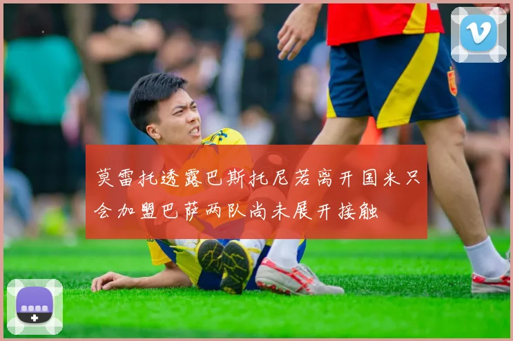 莫雷托透露巴斯托尼若离开国米只会加盟巴萨两队尚未展开接触