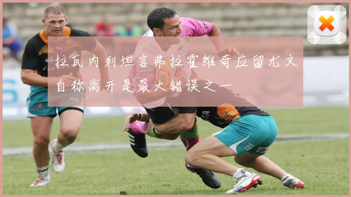 拉瓦内利坦言弗拉霍维奇应留尤文自称离开是最大错误之一