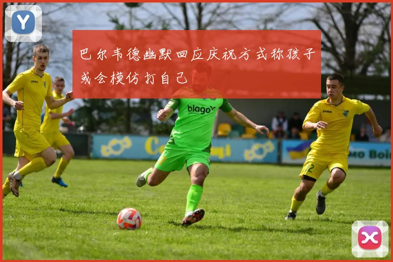 巴尔韦德幽默回应庆祝方式称孩子或会模仿打自己