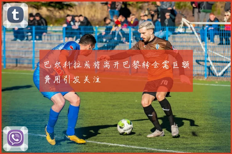巴尔科拉或将离开巴黎转会需巨额费用引发关注