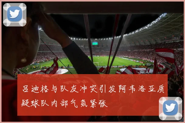 吕迪格与队友冲突引发阿韦洛亚质疑球队内部气氛紧张