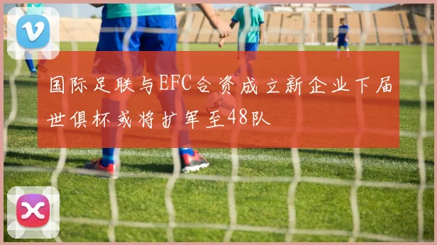 国际足联与EFC合资成立新企业下届世俱杯或将扩军至48队