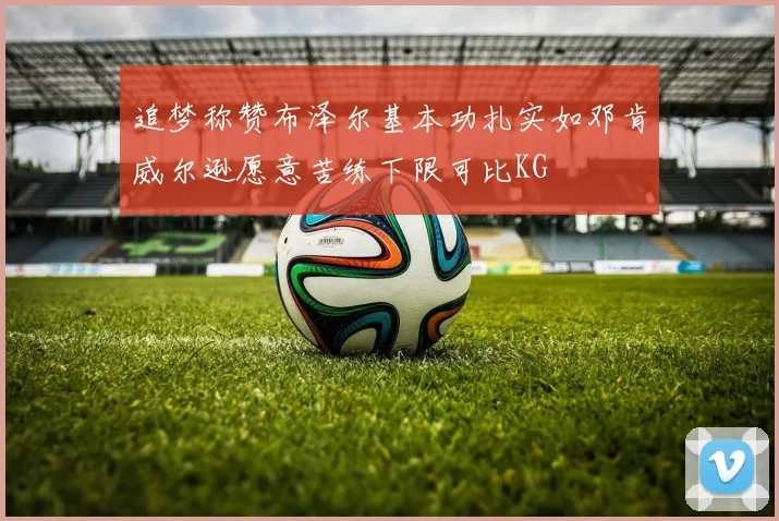 追梦称赞布泽尔基本功扎实如邓肯威尔逊愿意苦练下限可比KG