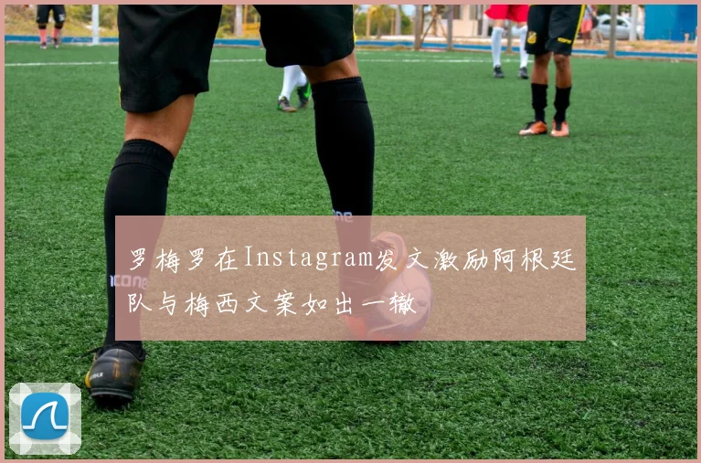 罗梅罗在Instagram发文激励阿根廷队与梅西文案如出一辙