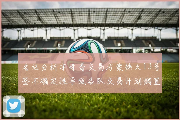 名记分析字母哥交易方案热火13号签不确定性导致各队交易计划搁置