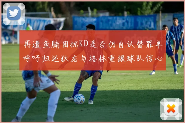 再遭鱼腩困扰KD是否仍自认替罪羊呼吁归还狄龙与格林重振球队信心