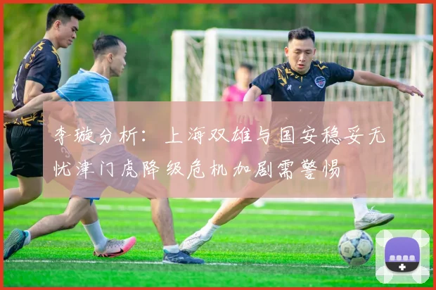 李璇分析：上海双雄与国安稳妥无忧津门虎降级危机加剧需警惕