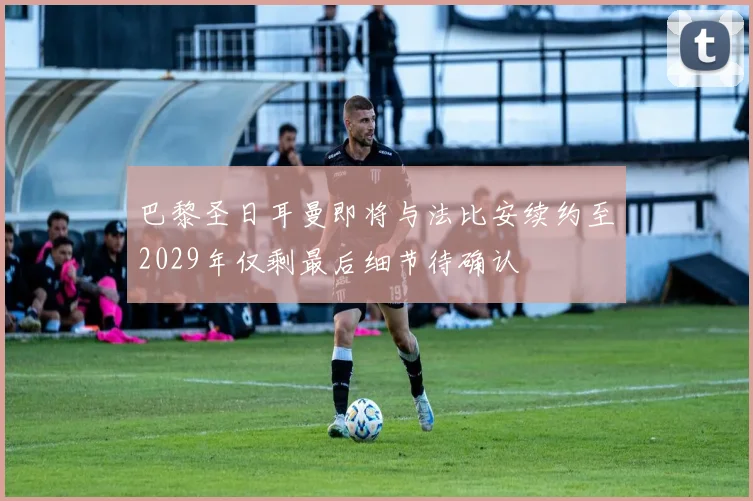 巴黎圣日耳曼即将与法比安续约至2029年仅剩最后细节待确认