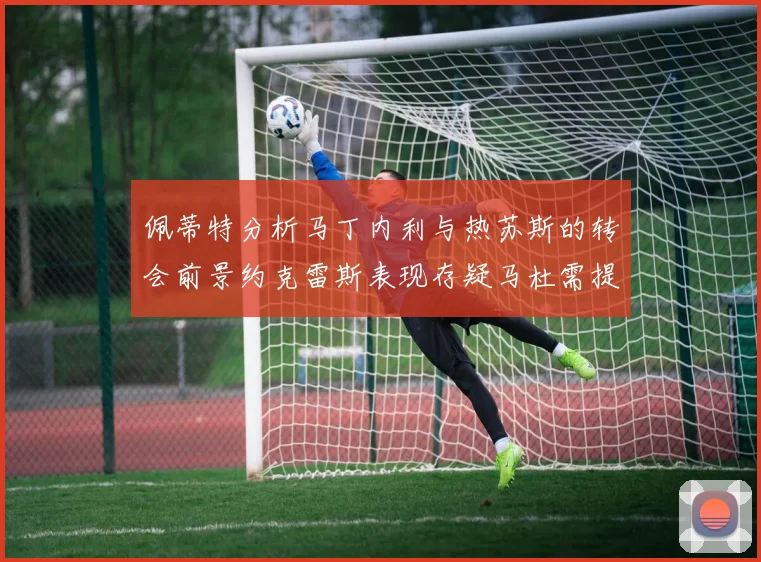 佩蒂特分析马丁内利与热苏斯的转会前景约克雷斯表现存疑马杜需提升才能留队