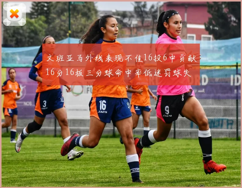 文班亚马外线表现不佳16投6中贡献16分16板三分球命中率低迷罚球失准影响球队表现