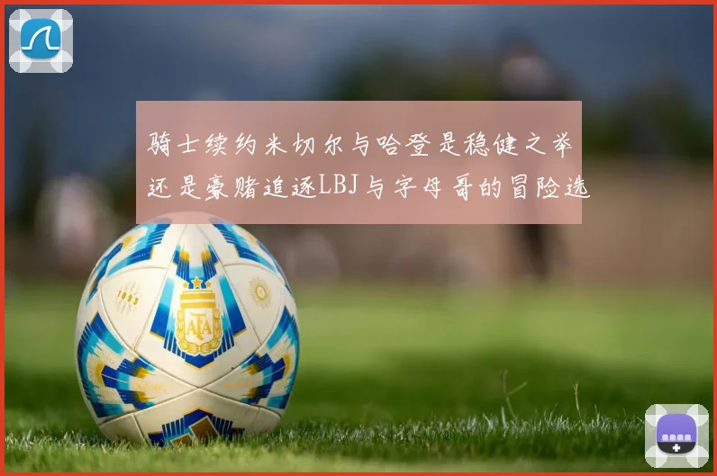 骑士续约米切尔与哈登是稳健之举还是豪赌追逐LBJ与字母哥的冒险选择