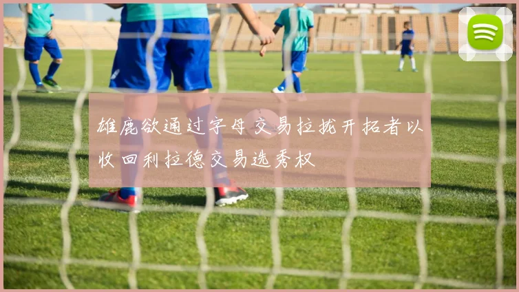 雄鹿欲通过字母交易拉拢开拓者以收回利拉德交易选秀权