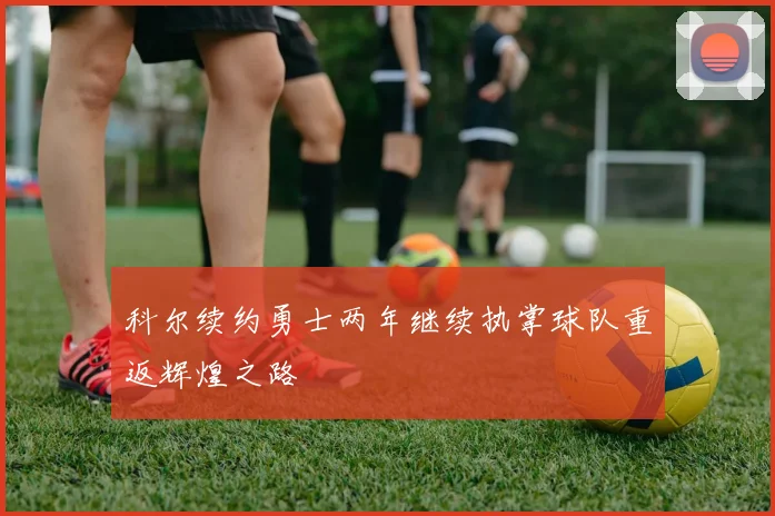 科尔续约勇士两年继续执掌球队重返辉煌之路