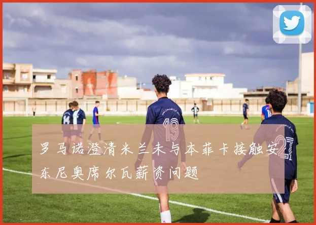 罗马诺澄清米兰未与本菲卡接触安东尼奥席尔瓦薪资问题