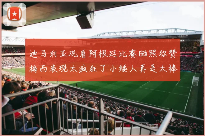 迪马利亚观看阿根廷比赛晒照称赞梅西表现太疯狂了小矮人真是太棒了