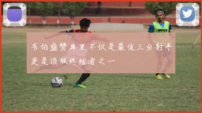 韦伯盛赞库里不仅是最佳三分射手更是顶级终结者之一