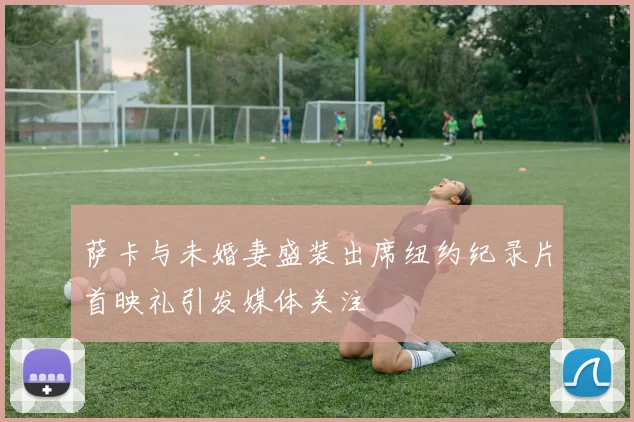 萨卡与未婚妻盛装出席纽约纪录片首映礼引发媒体关注