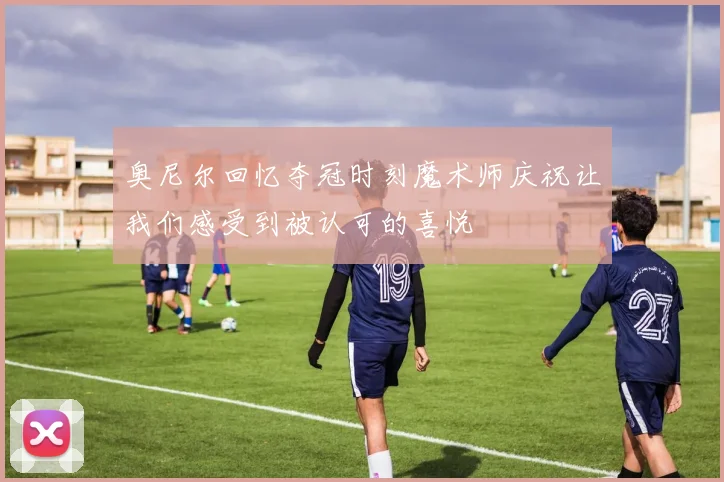 奥尼尔回忆夺冠时刻魔术师庆祝让我们感受到被认可的喜悦